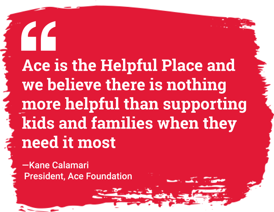 Ace is the Helpful Place and we believe there is nothing more helpful than supporting kids and families when they need it most  —Kane Calamari  President, Ace Foundation